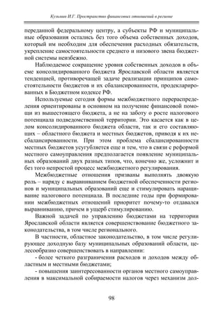 Кузьмин И.Г. Пространство финансовых отношений в регионе
98
переданной федеральному центру, а субъекты РФ и муниципаль-
ные образования остались без того объема собственных доходов,
который им необходим для обеспечения расходных обязательств,
укрепление самостоятельности среднего и низового звена бюджет-
ной системы неизбежно.
Наблюдаемое сокращение уровня собственных доходов в объ-
еме консолидированного бюджета Ярославской области является
тенденцией, противоречащей задаче реализации принципов само-
стоятельности бюджетов и их сбалансированности, продеклариро-
ванных в Бюджетном кодексе РФ.
Используемые сегодня формы межбюджетного перераспреде-
ления ориентированы в основном на получение финансовой помо-
щи из вышестоящего бюджета, а не на заботу о росте налогового
потенциала подведомственной территории. Это касается как в це-
лом консолидированного бюджета области, так и его составляю-
щих – областного бюджета и местных бюджетов, приводя к их не-
сбалансированности. При этом проблема сбалансированности
местных бюджетов усугубляется еще и тем, что в связи с реформой
местного самоуправления предполагается появление муниципаль-
ных образований двух разных типов, что, конечно же, усложнит и
без того непростой процесс межбюджетного регулирования.
Межбюджетные отношения призваны выполнять двоякую
роль – наряду с выравниванием бюджетной обеспеченности регио-
нов и муниципальных образований еще и стимулировать наращи-
вание налогового потенциала. В последние годы при формирова-
нии межбюджетных отношений приоритет почему-то отдавался
выравниванию, причем в ущерб стимулированию.
Важной задачей по управлению бюджетами на территории
Ярославской области является совершенствование бюджетного за-
конодательства, в том числе регионального.
В частности, областное законодательство, в том числе регули-
рующее доходную базу муниципальных образований области, це-
лесообразно совершенствовать в направлении:
- более четкого разграничения расходов и доходов между об-
ластным и местными бюджетами;
- повышения заинтересованности органов местного самоуправ-
ления в максимальной собираемости налогов через механизм дол-
Copyright ОАО «ЦКБ «БИБКОМ» & ООО «Aгентство Kнига-Cервис»
 
