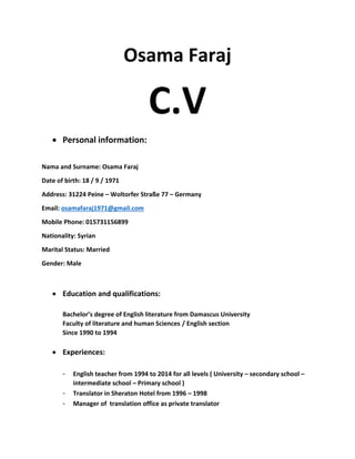 Osama Faraj 
C.V 
 Personal information: 
Nama and Surname: Osama Faraj 
Date of birth: 18 / 9 / 1971 
Address: 31224 Peine – Woltorfer Straße 77 – Germany 
Email: osamafaraj1971@gmail.com 
Mobile Phone: 015731156899 
Nationality: Syrian 
Marital Status: Married  
Gender: Male 
 
 Education and qualifications: 
 
Bachelor’s degree of English literature from Damascus University  
Faculty of literature and human Sciences / English section  
Since 1990 to 1994   
 
 Experiences: 
 
‐ English teacher from 1994 to 2014 for all levels ( University – secondary school – 
intermediate school – Primary school )  
‐ Translator in Sheraton Hotel from 1996 – 1998 
‐ Manager of  translation office as private translator 
 