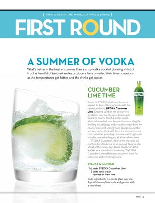 [ WHAT’S NEW IN THE WORLD OF WINE & SPIRITS ]
FIRSTROUND
5drinks
What’s better in the heat of summer than a crisp vodka cocktail donning a hint of
fruit? A handful of beloved vodka producers have unveiled their latest creations
as the temperatures get hotter and the drinks get cooler.
A SUMMER OF VODKA
SVEDKA Q-CUMBER
1B/c parts SVEDKA Cucumber Lime
3 parts tonic water
squeeze of fresh lime
Build ingredients in a rocks glass over ice.
Top with lemon/lime soda and garnish with
a lime wheel.
Sweden’s SVEDKA Vodka continues to
expand its line of ﬂavored vodka with the
newest addition, SVEDKA Cucumber
Lime. Created using an 11th century-era
distillation process, the spirit begins with
Sweden’s hearty, ﬂavorful winter wheat,
which is harvested from farmlands surrounding the
distillery in Lidköping, and crystalline water from the
country’s ice-cold underground springs. Cucumber
Lime combines the bright ﬂavors of citrusy lime and
cool cucumber, providing consumers with high-quali-
ty vodka, one refreshing sip at a lime—ahem, time.
“SVEDKA Cucumber Lime further elevates our
portfolio by introducing an in-demand ﬂavor proﬁle
ahead of the curve,” says Diana Pawlik, SVEDKA
Vodka’s vice president of marketing. “SVEDKA
Cucumber Lime addresses consumers’ thirst for
cool, crisp and refreshing tastes.”
CUCUMBER
LIME TIME
 