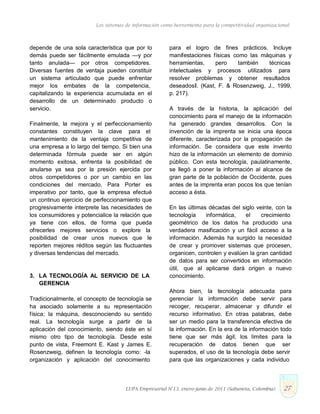 Los sistemas de información como herramienta para la competitividad organizacional
depende de una sola característica que por lo
demás puede ser fácilmente emulada —y por
tanto anulada— por otros competidores.
Diversas fuentes de ventaja pueden constituir
un sistema articulado que puede enfrentar
mejor los embates de la competencia,
capitalizando la experiencia acumulada en el
desarrollo de un determinado producto o
servicio.
Finalmente, la mejora y el perfeccionamiento
constantes constituyen la clave para el
mantenimiento de la ventaja competitiva de
una empresa a lo largo del tiempo. Si bien una
determinada fórmula puede ser en algún
momento exitosa, enfrenta la posibilidad de
anularse ya sea por la presión ejercida por
otros competidores o por un cambio en las
condiciones del mercado. Para Porter es
imperativo por tanto, que la empresa efectué
un continuo ejercicio de perfeccionamiento que
progresivamente interprete las necesidades de
los consumidores y potencialice la relación que
ya tiene con ellos, de forma que pueda
ofrecerles mejores servicios o explore la
posibilidad de crear unos nuevos que le
reporten mejores réditos según las fluctuantes
y diversas tendencias del mercado.
3. LA TECNOLOGÍA AL SERVICIO DE LA
GERENCIA
Tradicionalmente, el concepto de tecnología se
ha asociado solamente a su representación
física; la máquina, desconociendo su sentido
real. La tecnología surge a partir de la
aplicación del conocimiento, siendo éste en sí
mismo otro tipo de tecnología. Desde este
punto de vista, Freemont E. Kast y James E.
Rosenzweig, definen la tecnología como: ―la
organización y aplicación del conocimiento
para el logro de fines prácticos. Incluye
manifestaciones físicas como las máquinas y
herramientas, pero también técnicas
intelectuales y procesos utilizados para
resolver problemas y obtener resultados
deseados‖. (Kast, F. & Rosenzweig, J., 1999,
p. 217).
A través de la historia, la aplicación del
conocimiento para el manejo de la información
ha generado grandes desarrollos. Con la
invención de la imprenta se inicia una época
diferente, caracterizada por la propagación de
información. Se considera que este invento
hizo de la información un elemento de dominio
público. Con esta tecnología, paulatinamente,
se llegó a poner la información al alcance de
gran parte de la población de Occidente, pues
antes de la imprenta eran pocos los que tenían
acceso a ésta.
En las últimas décadas del siglo veinte, con la
tecnología informática, el crecimiento
geométrico de los datos ha producido una
verdadera masificación y un fácil acceso a la
información. Además ha surgido la necesidad
de crear y promover sistemas que procesen,
organicen, controlen y evalúen la gran cantidad
de datos para ser convertidos en información
útil, que al aplicarse dará origen a nuevo
conocimiento.
Ahora bien, la tecnología adecuada para
gerenciar la información debe servir para
recoger, recuperar, almacenar y difundir el
recurso informativo. En otras palabras, debe
ser un medio para la transferencia efectiva de
la información. En la era de la información todo
tiene que ser más ágil; los límites para la
recuperación de datos tienen que ser
superados, el uso de la tecnología debe servir
para que las organizaciones y cada individuo
LUPA Empresarial N°13. enero-junio de 2011 (Sabaneta, Colombia) 27
 