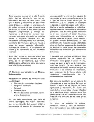 Como se puede observar en la tabla 1, existe
cierto tipo de información que no es
competencia exclusiva de cierta unidad, sino
que es básica y fundamental en dos o más
áreas. El caso, por ejemplo, de un presupuesto
de ventas, concierne al área comercial para
fijar cuotas por zonas; al área técnica para la
respectiva programación y manejo de
inventarios; y al área de compras para
mantener inventarios adecuados de materias
primas y programar entregas con los
proveedores. Como se planteó en la definición,
un sistema de información gerencial integra a
todas las áreas mediante información,
facilitando la planeación, la coordinación, el
control y el seguimiento de los resultados
obtenidos.
Ahora bien, es preciso entonces aclarar que
todo tipo de información requiere de igual
forma, de un procesamiento, que Correa
(2006) expone gráficamente como se muestra
en la tabla 2 (página anterior).
4.1 Elementos que constituyen un Sistema
de Información
Básicamente un sistema de información está
constituido por:
 El equipo de computación o hardware
 Programas o software
 Personal
 Bases de datos
 Modelos de análisis, planeación, control
y toma de decisiones
Por otro lado, encontramos que dado el
avance tecnológico, hay nuevos elementos
que en un momento dado pueden entrar a
complementar el sistema de información de
una organización o empresa. Los equipos de
computación y los programas forman parte de
lo que se conoce como Tecnologías de
Información (TI). Es evidente el desarrollo
vertiginoso de estas tecnologías en los últimos
40 años, lo que ha conllevado a la evolución e
implementación de los sistemas de información
gerenciales. Ese desarrollo puede apreciarse
en el caso concreto del sector financiero,
puesto que independiente de la ciudad y
sucursal donde se tenga una cuenta bancaria,
es posible realizar transacciones, ya sea
telefónicamente, mediante cajeros automáticos
o internet. Aquí se aprovechan las tecnologías
de información para hacer exclusivamente
transferencia de información y no transferencia
de recursos.
El personal —al igual que el cliente— tiene
especial importancia en un sistema de
información como gestor y usuario de ella,
porque es quien a partir de la información,
toma una decisión. Es para destacar, que
mediante el crecimiento de las tecnologías de
información y los sistemas de información,
gran porcentaje de la fuerza laboral está
concentrada específicamente en el
procesamiento de información.
Otro elemento constitutivo de un sistema de
información es la base de datos. Tal como su
nombre lo indica, es el conjunto de datos
organizados y clasificados, los cuales son
recolectados, almacenados y luego utilizados
por el sistema de gestión y pueden ser de tipo
general para toda una organización o de tipo
particular para cada una de las áreas que la
componen.
Por último, los modelos de análisis,
planeación, control y toma de decisiones
deben ser adoptados para cada organización
LUPA Empresarial N°13. enero-junio de 2011 (Sabaneta, Colombia) 30
 