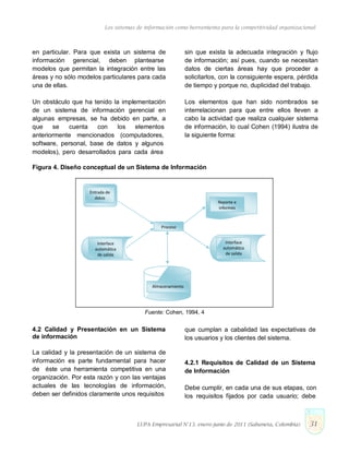 Los sistemas de información como herramienta para la competitividad organizacional
en particular. Para que exista un sistema de
información gerencial, deben plantearse
modelos que permitan la integración entre las
áreas y no sólo modelos particulares para cada
una de ellas.
Un obstáculo que ha tenido la implementación
de un sistema de información gerencial en
algunas empresas, se ha debido en parte, a
que se cuenta con los elementos
anteriormente mencionados (computadores,
software, personal, base de datos y algunos
modelos), pero desarrollados para cada área
sin que exista la adecuada integración y flujo
de información; así pues, cuando se necesitan
datos de ciertas áreas hay que proceder a
solicitarlos, con la consiguiente espera, pérdida
de tiempo y porque no, duplicidad del trabajo.
Los elementos que han sido nombrados se
interrelacionan para que entre ellos lleven a
cabo la actividad que realiza cualquier sistema
de información, lo cual Cohen (1994) ilustra de
la siguiente forma:
Figura 4. Diseño conceptual de un Sistema de Información
Entrada de
datos
Reporte e
informes
Proceso
Interface
automática
de salida
Interface
automática
de salida
Almacenamiento
Fuente: Cohen, 1994, 4
4.2 Calidad y Presentación en un Sistema
de información
La calidad y la presentación de un sistema de
información es parte fundamental para hacer
de éste una herramienta competitiva en una
organización. Por esta razón y con las ventajas
actuales de las tecnologías de información,
deben ser definidos claramente unos requisitos
que cumplan a cabalidad las expectativas de
los usuarios y los clientes del sistema.
4.2.1 Requisitos de Calidad de un Sistema
de Información
Debe cumplir, en cada una de sus etapas, con
los requisitos fijados por cada usuario; debe
LUPA Empresarial N°13. enero-junio de 2011 (Sabaneta, Colombia) 31
 