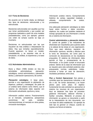 Los sistemas de información como herramienta para la competitividad organizacional
4.3.1 Toma de Decisiones
De acuerdo con la fuente citada, se distingue
dos tipos de decisiones: estructurada y no
estructurada.
Decisiones estructuradas son aquellas que hay
que tomar periódicamente y que pueden ser
programas realizados a partir de unos modelos
preestablecidos, como por ejemplo: generar
una orden de compra cuando se baja un
inventario.
Decisiones no estructuradas son las que
requieren de más análisis e interpretación de
datos. Hay que tomarlas esporádicamente.
Cuando aparecen, no tienen un modelo
preestablecido, y se soportan más en la
simulación, el análisis, la experiencia y la base
de datos.
4.3.2 Actividades Administrativas
Davis y Olson (1999) dividen en tres las
actividades administrativas: planeación
estratégica, control administrativo y planeación
táctica, y planeación operacional y de control.
Planeación estratégica. A largo plazo,
permite a una organización la planeación de
objetivos, políticas y estrategias. Se parte de
un análisis tanto externo como interno, que el
sistema de información debe soportar con
información actualizada, oportuna y veraz.
Información análisis externo: Posicionamiento
en el mercado, competencia, perspectivas
económicas del país, variables
macroeconómicas, el mercado en otros países,
innovación tecnológica.
Información análisis interno. Comportamiento
histórico de ventas, capacidad instalada y
utilizada, comportamiento de costos,
proveedores.
Una adecuada planeación estratégica se debe
hacer sobre hechos y datos concretos,
objetivos, los cuales son posibles mediante el
manejo apropiado de una información a través
de un sistema de información.
Control administrativo y planeación táctica.
El control de gestión y los indicadores de
efectividad son importantes para quienes están
a la cabeza de las áreas en una organización.
Para que sean efectivos requieren de
información oportuna, sencilla y efectiva para
la toma de decisiones, así como para la
corrección de desviaciones en los resultados
propuestos. El sistema de información debe
permitir el flujo y procesamiento de la
información, si se quiere cumplir el enunciado
anterior. Dentro de la clase de información que
se requiere para esta actividad podemos citar:
presupuesto, normas, estándares, metas,
acciones a tomar en caso de desviación,
resultados periódicos, entre otros.
Plan y Control Operacional. Son planes y
controles para las operaciones rutinarias o del
día a día. Se toman decisiones y se hacen
planes para corto plazo. El objetivo
fundamental de esta actividad es aprovechar al
máximo los recursos de una organización.
Aquí se destacan tres tipos de procesos:
gestionar información, elaborar informes y
facilitar consultas. Mediante el proceso de
información se genera un documento a partir
de la interpretación de otro documento, con
una base de datos establecida. Un ejemplo de
este tipo es generar un cheque, cuando se
ingresa una factura al sistema.
LUPA Empresarial N°13. enero-junio de 2011 (Sabaneta, Colombia) 33
 