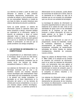 Los informes se emiten a partir de datos que
alimentan al sistema y éste presenta
resultados, desviaciones, proyecciones. Las
consultas se refieren a cómo proceder en caso
de una eventualidad. Mediante un modelo de
una base de datos, se puede interactuar para
obtener alternativas de solución a problemas.
Como se puede apreciar, un sistema de
información soporta la operación diaria para
tomar correctivos a tiempo, minimizar trabajos
por duplicidad en la información, agilizar la
solución de problemas y llevar un control
adecuado hacia el logro de resultados y
objetivos. Lo anterior nos da una visión general
de lo que es un sistema de información y su
utilidad. A continuación, se verá por qué se
puede considerar una ventaja competitiva.
5. LOS SISTEMAS DE INFORMACIÓN Y LA
COMPETITIVIDAD
La competitividad en un determinado sector y
la tecnología, desde el punto de vista teórico,
se relacionan estrechamente en el
componente del diamante competitivo que se
conoce como ―los factores de ventaja
competitiva‖ (Cadena, A., 2004, p. 16).
Los sistemas de información son un factor de
tecnología avanzada que se crea y se
transfiere. Cuando una empresa adquiere
nuevas tecnologías para desempeñarse mejor
y más rápido que sus competidores, ha creado
o ha ganado una ventaja competitiva. La
tecnología es un factor determinante en la
estructura del sector y en las barreras de
entrada para nuevos competidores; a su vez, si
una empresa adopta cambios tecnológicos,
puede bajar costos, y si además aumenta la
diferenciación de los productos, puede afectar
las economías de escala de la misma. Esto se
ve claramente en la cadena de valor de la
empresa que es una sucesión de actividades,
que a su vez son una variedad de tecnologías.
La tecnología de sistema de información se
encuentra específicamente en cada uno de los
eslabones de la cadena de valor, tanto en las
actividades de apoyo como en las actividades
primarias de la empresa, ya que todas
producen y utilizan información, tal como se
puede apreciar en la figura 6 (página
siguiente), según Porter (2005)
Los sistemas de información se usan en la
programación, manejo de materiales, manejo
de inventarios, despachos y entregas,
procesamientos de pedidos, manejo de
proveedores, actividades de mantenimiento,
actividades de oficina, listados de clientes,
investigaciones, desarrollo de productos
nuevos y nómina.
Según los criterios de Michael Porter y Victor
E. Miller (1985), en la década de los ochenta
se presentó una revolución de información,
pues no se veían los sistemas de información
como una herramienta más para agilizar el
procesamiento de datos, sino que estos han
transformado la manera de compartir, pues no
sólo modifican el producto en su proceso, sino
la compañía, el entorno industrial, y la
competitividad como tal.
Los sistemas de información entran a afectar
las ventajas competitivas, pues modifican
directamente las estructuras de las industrias,
los factores de diferenciación y costos de los
cuales hablamos anteriormente.
LUPA Empresarial N°13. enero-junio de 2011 (Sabaneta, Colombia) 34
 