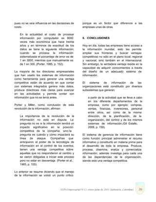 pues no se veía influencia en las decisiones de
costo.
En la actualidad el costo de procesar
información por computador es 8000
veces más económica que hace treinta
años y en términos de exactitud de los
datos se tiene la siguiente información;
cuando se procesa la información
sistematizada el porcentaje de error es de
1 en 3000, mientras que manualmente es
de 1 en 300. (Porter, 1985, p. 152).
La mayoría de los directores empresariales
que han usado los sistemas de información
como herramienta para generar una ventaja
competitiva están de acuerdo en que contar
con sistemas integrados genera más datos,
produce directrices más claras para avanzar
en las actividades y permite contar con
información que no se tenía antes.
Porter y Miller, como conclusión de esta
revolución de la información, afirman:
La importancia de la revolución de la
información no está en disputa. La
pregunta no es si la información tendrá un
impacto significativo en la posición
competitiva de la compañía; sino la
pregunta es cuándo y cómo impactará su
línea de ataque. Compañías que
anticiparon el poder de la tecnología de
información en el control de los eventos,
tienen una ventaja competitiva sobre
aquellas que no respondieron al cambio y
se vieron obligadas a iniciar este proceso
pero no estar en desventaja. (Porter et al.,
1985, p. 155).
Lo anterior se resume diciendo que el manejo
de la información se volvió un punto crítico
porque es un factor que diferencia a las
empresas unas de otras.
6. CONCLUSIONES
Hoy en día, todas las empresas tiene acceso a
la información mundial, esto les permite
ampliar sus fronteras y buscar ventajas
competitivas no sólo en el plano local, regional
y nacional, sino también en el internacional.
Sin embargo, la verdadera ventaja reside en la
capacidad de adquirir conocimientos a través
del diseño de un adecuado sistema de
información.
El sistema de información de las
organizaciones está constituido por diversos
subsistemas que generan
a partir de la actividad que se lleva a cabo
en los diferente departamentos de la
empresa, como por ejemplo: compras,
ventas, finanzas, inversiones, personal
entre otros, así como de la misma
dirección, de la planificación, de la
organización, del control y de los mismos
sistemas de información.(Gil Estallo,
2008, p. 159).
El sistema de gerencia de información tiene
como función principal administrar el recurso
informativo y constituirlo en materia prima para
el desarrollo de toda la empresa. Produce,
procesa, disemina, evalúa y comercializa
información; además investiga para cada una
de las dependencias de la organización,
siendo esto una ventaja competitiva.
LUPA Empresarial N°13. enero-junio de 2011 (Sabaneta, Colombia) 36
 