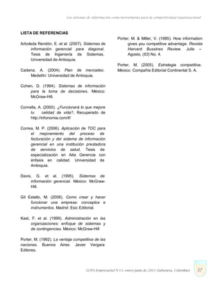 Los sistemas de información como herramienta para la competitividad organizacional
LISTA DE REFERENCIAS
Arboleda Rendón, E. et al. (2007). Sistemas de
información gerencial para diagonal.
Tesis de Ingeniería de Sistemas.
Universidad de Antioquia.
Cadena, A. (2004). Plan de mercadeo.
Medellín: Universidad de Antioquia.
Cohen, D. (1994). Sistemas de información
para la toma de decisiones. México:
McGraw-Hill.
Cornella, A. (2000). ¿Funcionará lo que mejore
tu calidad de vida?, Recuperado de
http://infonomia.com/if/
Correa, M. P. (2006). Aplicación de TOC para
el mejoramiento del proceso de
facturación y del sistema de información
gerencial en una institución prestadora
de servicios de salud. Tesis de
especialización en Alta Gerencia con
énfasis en calidad. Universidad de
Antioquia.
Davis, G. et al. (1995). Sistemas de
información gerencial. México: McGraw-
Hill.
Gil Estallo, M. (2008). Como crear y hacer
funcionar una empresa: conceptos e
instrumentos. Madrid: Esic Editorial.
Kast, F. et al. (1999). Administración en las
organizaciones: enfoque de sistemas y
de contingencias. México: McGraw-Hill
Porter, M. (1992). La ventaja competitiva de las
naciones. Buenos Aires: Javier Vergara
Editores.
Porter, M. & Miller, V. (1985). How information
gives you competitive advantage. Revista
Harvard Bussines Review. Julio –
Agosto, (63) No. 4.
Porter, M. (2005). Estrategia competitiva.
México: Compañía Editorial Continental S. A.
LUPA Empresarial N°13. enero-junio de 2011 (Sabaneta, Colombia) 37
 
