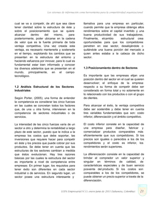 Los sistemas de información como herramienta para la competitividad organizacional
cual se va a competir, de ahí que sea clave
tener claridad sobre la estructura de éste y
sobre el posicionamiento que se quiere
alcanzar dentro del mismo, para
posteriormente, poder ubicarse en la cadena
de valor que es la fuente primaria de toda
ventaja competitiva. Una vez creada esta
ventaja, es necesario mantenerla y sostenerla
en el tiempo, explotando los cambios que se
presentan en la estructura del entorno y
haciendo esfuerzos por innovar, para lo cual es
fundamental estar bien informado y conocer
los diversos adelantos que se presentan en el
mundo, principalmente, en el campo
tecnológico.
1.2 Análisis Estructural de los Sectores
Industriales
Según Porter, (2005), una forma de entender
la competencia es considerar las cinco fuerzas
en las cuales se concretan todos los factores
que, de una u otra forma, intervienen en la
competencia de sectores industriales o de
servicios.
La intensidad de las cinco fuerzas varía de un
sector a otro y determina la rentabilidad a largo
plazo de este sector, puesto que le indica a la
empresa los costos que debe soportar, las
inversiones que requiere hacer para competir
en éste y los precios que puede cobrar por sus
productos. Se debe tener en cuenta que las
estructuras de los sectores cambian a medida
que éstos evolucionan. Hay tres razones
básicas por las cuales la estructura del sector
es importante a nivel de competencia entre
empresas: En primer lugar, los requisitos para
tener éxito son diferentes en cada sector
industrial o de servicios. En segundo lugar, un
sector posee una estructura interesante y
llamativa para una empresa en particular,
cuando permite que la empresa obtenga altos
rendimientos sobre el capital invertido y una
buena productividad de sus trabajadores.
Finalmente, elcambio estructural crea
oportunidades para que los competidores
penetren en ese sector, desalojándole o
quitándole una buena porción del mercado a
quien antes estaba a la cabeza de dicho
sector.
1.3 Posicionamiento dentro de Sectores
Es importante que las empresas elijan una
posición dentro del sector en el cual se quieren
desenvolver; el enfoque de la empresa
respecto a su forma de competir debe ser
considerado en forma total y no solamente en
lo relacionado con los productos o con el grupo
de clientes.
Para alcanzar el éxito, la ventaja competitiva
debe ser sostenible y debe tener en cuenta
tres variables fundamentales que son: costo
inferior, diferenciación y el ámbito competitivo.
El costo inferior consiste en la capacidad de
una empresa para diseñar, fabricar y
comercializar productos comparables más
eficientemente que sus competidores. Si los
precios son iguales o parecidos a los de los
competidores y el costo es inferior, los
rendimientos serán superiores.
La diferenciación consiste en la capacidad de
brindar al comprador un valor superior y
singular en términos de calidad, de
características especiales y de buen servicio
posventa del producto. Si los costos son
comparables a los de los competidores, se
puede obtener un precio superior a través de la
diferenciación.
LUPA Empresarial N°13. enero-junio de 2011 (Sabaneta, Colombia) 21
 