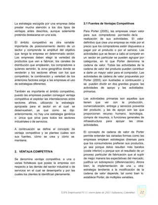 La estrategia escogida por una empresa debe
prestar mucha atención a los dos tipos de
ventajas antes descritos, aunque solamente
pretenda destacarse en una sola.
El ámbito competitivo es otra variable
importante de posicionamiento dentro de un
sector y comprende la amplitud del objetivo
que tenga la empresa en determinado sector.
Las empresas deben elegir la variedad de
productos que van a fabricar, los canales de
distribución que emplearán, los compradores a
quienes servirán, la zona geográfica donde se
venderán y los sectores afines con los que
competirán; la combinación y variedad de los
anteriores factores exige a las empresas el uso
de estrategias diferentes.
También es importante el ámbito competitivo,
puesto las empresas pueden conseguir ventaja
competitiva al explotar las interrelaciones entre
sectores afines, utilizando la estrategia
apropiada para el sector en el cual se
desenvuelven, ya que como se dijo
anteriormente, no hay una estrategia genérica
o única que sirva para todos los sectores
industriales o de servicios.
A continuación se define el concepto de
ventaja competitiva y se plantea cuáles son
sus fuentes, cómo se crea y cómo se
mantiene.
2. VENTAJA COMPETITIVA
Se denomina ventaja competitiva, a una o
varias fortalezas que posee la empresa con
respecto a las demás del sector industrial o de
servicios en el cual se desempeña y por las
cuales los clientes la identifican plenamente.
2.1 Fuentes de Ventajas Competitivas
Para Porter (2005), las empresas crean valor
para sus compradores pormedio de la
realización de sus actividades. El valor
definitivo que crea una empresa se mide por el
precio que los compradores están dispuestos a
pagar por el producto o por el servicio. Las
actividades que se llevan a cabo al competir en
un sector en particular se pueden agrupar por
categorías, en lo que Porter denomina la
cadena de valor. Todas las actividades de la
cadena de valor del producto pueden contribuir
a darle un mayor valor para el comprador. Las
actividades de cadena de valor propuestas por
Porter (2005) son ilustradas a continuación y
se pueden dividir en dos grandes grupos: las
actividades de apoyo y las actividades
primarias.
Las actividades primarias son aquellas que
tienen que ver con la producción,
comercialización, entrega y servicios posventa
del producto, y las de apoyo son las que
proporcionan recurso humano, tecnología,
compra de insumos, o funciones generales de
infraestructura para apoyar las otras
actividades.
El concepto de cadena de valor de Porter
permite entender las variadas formas como las
empresas emplean estrategias diversas para
que los consumidores prefieran sus productos,
ya sea porque éstos resultan más baratos
(coste inferior) o porque son el resultado de un
proceso particular de fabricación que al suplir
de mejor manera las expectativas del mercado,
justifica un sobreprecio (diferenciación). Ahora
bien, la implementación de una u otra
estrategia tendiente a la modificación de la
cadena de valor depende, tal como bien lo
establece Porter, de múltiples variables,
LUPA Empresarial N°13. enero-junio de 2011 (Sabaneta, Colombia) 22
 