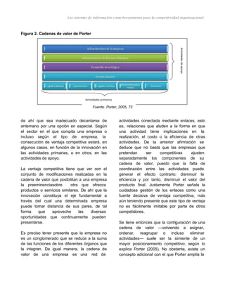 Actividadesdeapoyo
Los sistemas de información como herramienta para la competitividad organizacional
Figura 2. Cadenas de valor de Porter
Actividades primarias
Fuente. Porter, 2005, 73
de ahí que sea inadecuado decantarse de
antemano por una opción en especial. Según
el sector en el que compita una empresa o
incluso según el tipo de empresa, la
consecución de ventaja competitiva estará, en
algunos casos, en función de la innovación en
las actividades primarias, o en otros, en las
actividades de apoyo.
La ventaja competitiva tiene que ver con el
conjunto de modificaciones realizadas en la
cadena de valor que posibilitan a una empresa
la preeminenciasobre otra que ofrezca
productos o servicios similares. De ahí que la
innovación constituya el eje fundamental a
través del cual una determinada empresa
puede tomar distancia de sus pares, de tal
forma que aproveche las diversas
oportunidades que continuamente pueden
presentarse.
Es preciso tener presente que la empresa no
es un conglomerado que se reduce a la suma
de las funciones de los diferentes órganos que
la integran. De igual manera, la cadena de
valor de una empresa es una red de
actividades conectada mediante enlaces, esto
es, relaciones que aluden a la forma en que
una actividad tiene implicaciones en la
realización, el costo o la eficiencia de otras
actividades. De la anterior afirmación se
deduce que no basta que las empresas que
pretendan ser competitivas ajusten
separadamente los componentes de su
cadena de valor, puesto que la falta de
coordinación entre las actividades puede
generar el efecto contrario: disminuir la
eficiencia y por tanto, disminuir el valor del
producto final. Justamente Porter señala la
cuidadosa gestión de los enlaces como una
fuente decisiva de ventaja competitiva, más
aún teniendo presente que este tipo de ventaja
no es fácilmente imitable por parte de otros
competidores.
Se tiene entonces que la configuración de una
cadena de valor —volviendo a asignar,
ordenar, reagrupar o incluso eliminar
actividades— suele ser la simiente de un
mayor posicionamiento competitivo, según lo
explica Porter (2005). No obstante, existe un
concepto adicional con el que Porter amplía la
 