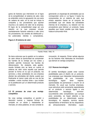 gama de factores que intervienen en el logro
de la competitividad: el sistema de valor, éste
es entendido como la agrupación de una serie
de cadena de valor, en la cual se incluye la
compañía y los proveedores que aportan
insumos a la cadena de valor de la empresa.
El logro de la competitividad exige así una
relación en la que empresa vincule
acertadamente factores externos a ella como
los proveedores, los canales de distribución y
los potenciales clientes o compradores,
generando un engranaje de actividades que se
corresponden entre sí. La figura 3 ilustra los
componentes de un sistema de valor que
enlaza aspectos claves en el conjunto de
actividades que van desde las actividades
internas de la empresa y su relación con los
proveedores para fabricar un producto, hasta
aquellas que hacen posible que éste llegue
hasta el consumidor final.
Figura 3. El sistema de valor
Fuente: Porter, 1992, 75
Se tiene entonces que la gestión en la cadena
de valor ofrece la oportunidad de comprender
las fuentes de la ventaja por los costos y
también permite involucrar las fuentes de
diferenciación. No obstante, esta gestión
resulta limitada sino se tiene en cuenta el
sistema de valor como aquello que permite
percibir la forma en la que el producto, los
servicios y otras actividades de una empresa
afectan las actividades del cliente, puesto que
finalmente el menor costo sólo es una de las
variables —entre muchas otras— que inciden
en la predilección por un determinado producto
o servicio.
2.2 El proceso de crear una ventaja
competitiva
Se crea ventaja competitiva al percibir o
descubrir nuevas y mejores formas de
competir en un sector y trasladarlas al
mercado, en otras palabras, en eso consiste la
innovación. Al respecto, Porter señala algunos
de los factores más habituales de innovación
que derivan en ventaja competitiva:
2.2.1 Nuevas tecnologías
El cambio tecnológico puede crear nuevas
posibilidades para el diseño de un producto.
Las empresas que interpretan tempranamente
las posibilidades de una innovación
tecnológica logran tener mejores
oportunidades de permanecer o incurrir en el
mercado. Es usual que muchas empresas,
cuya estructura está sumamente especializada
en un producto o servicio ligado a una
determinada tecnología, terminen
sucumbiendo ante competidores que aunque
poco conocidos, se hayan abiertos a las
posibilidades de un determinado avance
tecnológico. Al respecto, termina siendo
representativo el fenómeno de los dispositivos
de almacenamiento informático cuyos
LUPA Empresarial N°13. enero-junio de 2011 (Sabaneta, Colombia) 24
 