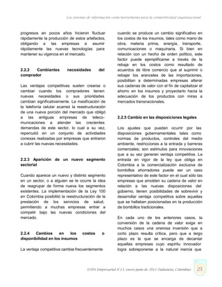 Los sistemas de información como herramienta para la competitividad organizacional
progresos en pocos años hicieron fluctuar
rápidamente la producción de estos artefactos,
obligando a las empresas a asumir
rápidamente las nuevas tecnologías para
mantener su vigencia en el mercado.
2.2.2 Cambiantes necesidades del
comprador
Las ventajas competitivas suelen crearse o
cambiar cuando los compradores tienen
nuevas necesidades o sus prioridades
cambian significativamente. La masificación de
la telefonía celular acarreó la reestructuración
de una nueva porción del mercado que obligó
a las antiguas empresas de teleco-
municaciones a atender las crecientes
demandas de este sector, lo cual a su vez,
repercutió en un conjunto de actividades
conexas realizadas por empresas que entraron
a cubrir las nuevas necesidades.
2.2.3 Aparición de un nuevo segmento
sectorial
Cuando aparece un nuevo y distinto segmento
en un sector, o a alguien se le ocurre la idea
de reagrupar de forma nueva los segmentos
existentes. La implementación de la Ley 100
en Colombia posibilitó la reestructuración de la
prestación de los servicios de salud,
permitiendo a muchas empresas entrar a
competir bajo las nuevas condiciones del
mercado.
2.2.4 Cambios en los costos o
disponibilidad en los insumos
La ventaja competitiva cambia frecuentemente
cuando se produce un cambio significativo en
los costos de los insumos, tales como mano de
obra, materia prima, energía, transporte,
comunicaciones o maquinaria. Si bien en
relación con un hecho de orden político, este
factor puede ejemplificarse a través de la
rebaja en los costos como resultado de
acuerdos de libre comercio que al suprimir o
rebajar los aranceles de las importaciones,
posibilitan a determinadas empresas alterar
sus cadenas de valor con el fin de capitalizar el
ahorro en los insumos y proyectarlo hacia la
adecuación de los productos con miras a
mercados transnacionales.
2.2.5 Cambio en las disposiciones legales
Los ajustes que pueden ocurrir por las
disposiciones gubernamentales tales como
normas de productos, controles del medio
ambiente, restricciones a la entrada y barreras
comerciales; son estímulos para innovaciones
que a su vez generan ventaja competitiva. La
entrada en vigor de la ley que obliga en
Colombia a la comercialización exclusiva de
bombillos ahorradores puede ser un caso
representativo de este factor en el cual sólo las
empresas que amolden su cadena de valor en
relación a las nuevas disposiciones del
gobierno, tienen posibilidades de sobrevivir y
desarrollar ventaja competitiva sobre aquellas
que se hallaban posicionadas en la producción
de bombillos tradicionales.
En cada uno de los anteriores casos, la
conversión de la cadena de valor exige en
muchos casos una onerosa inversión que a
corto plazo resulta crítica, pero que a largo
plazo es la que se encarga de decantar
aquellas empresas cuyo espíritu innovador
logra sobreponerse a la natural inercia que
LUPA Empresarial N°13. enero-junio de 2011 (Sabaneta, Colombia) 25
 