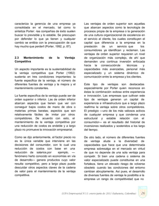 caracteriza la gerencia de una empresa ya
consolidada en el mercado, tal como lo
sintetiza Porter: ―las compañías de éxito suelen
buscar lo previsible y lo estable. Se preocupan
por defender lo que ya tienen y cualquier
cambio se entibia con la preocupación de que
hay mucho que perder‖ (Porter, 1992, p. 87).
2.3 Mantenimiento de la Ventaja
Competitiva
Un aspecto importante es la sustentabilidad de
la ventaja competitiva que Porter (1992)
sustenta en tres condiciones importantes: la
fuente especifica de la ventaja, el número de
diferentes fuentes de ventaja y la mejora y el
mantenimiento constantes.
La fuente específica de la ventaja puede ser de
orden superior o inferior. Las de orden inferior
abarcan aspectos que tienen que ver con
conseguir bajos costos de mano de obra o
materias primas baratas; aspectos que son
relativamente fáciles de imitar por otros
competidores. De acuerdo con esto, el
mantenimiento de la ventaja competitiva por
una reducción de costos es endeble y a largo
plazo no promueve la innovación empresarial.
Como se dijo anteriormente, el factor precio no
es la única variable que interviene en las
decisiones del consumidor, con lo cual una
reducción de costos con base en una
reducción de salarios,por ejemplo, —
fenómeno harto conocido en economías en vía
de desarrollo— genera productos cuyo valor
resulta competitivo, pero a largo plazo puede
descuidar otros aspectos claves de la cadena
de valor para el mantenimiento de la ventaja
competitiva.
Las ventajas de orden superior son aquellas
que abarcan aspectos como la tecnología de
procesos propia de la empresa o la generación
de una cultura organizacional de excelencia en
el servicio al cliente, los cuales constituyen el
capital que diferencia a la empresa en la
prestación de un servicio que los
consumidores ya identifican y reclaman. Las
ventajas de orden superior requieren un nivel
de organización más complejo, de ahí que
demanden una continua inversión enfocada
hacia la consecuciónde técnicas y
capacidades más avanzadas, personal más
especializado y un sistema dinámico de
comunicación entre la empresa y los clientes.
Este tipo de ventajas son destacadas
especialmente por Porter quien reconoce en
éstas la combinación exitosa entre experiencia
e innovación. Las empresas que cultivan este
tipo de ventajas generan un capital de
experiencia e infraestructura que a largo plazo
reafirma la ventaja sobre otros competidores.
El prestigio —uno de los más valiosos activos
de cualquier empresa y que condensa una
estructural y estable relación con el
consumidor— es el resultado del historial de
inversiones realizados y sostenidos a los largo
del tiempo.
De otro lado, el número de diferentes fuentes
de ventaja alude a la diversidad de
capacidades que hace que una determinada
empresa sobresalga en el mercado en virtud
de que no depende de una sola ventaja para
competir. Si bien una cadena o sistema de
valor especializado puede constituirse en una
fortaleza, tiene un elevado riesgo de volverse
obsoleto cuando las condiciones del entorno
cambian abruptamente. Así pues, el desarrollo
de diversas fuentes de ventaja le posibilita a la
empresa un rango de competitividad que no
LUPA Empresarial N°13. enero-junio de 2011 (Sabaneta, Colombia) 26
 