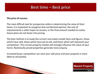 The price of success.
The most difficult task for prospective sellers is determining the value of their
home. It is important to recognise that uninformed opinion, the cost of
improvements a seller hopes to recover, or the final amount needed to realise
future plans do not factor into pricing.
The best method is to study the current real estate market facts and figures, those
which have sold, those which have yet to sell, and those which will represent your
competition. The current property market will strongly influence the value of your
home. Realistically priced properties generate more enquiry.
Increased buyer competition can raise your sale price and your property is more
likely to sell quickly.
 