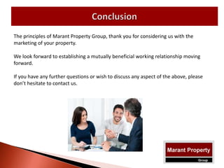 The principles of Marant Property Group, thank you for considering us with the
marketing of your property.
We look forward to establishing a mutually beneficial working relationship moving
forward.
If you have any further questions or wish to discuss any aspect of the above, please
don’t hesitate to contact us.
 