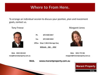 To arrange an individual session to discuss your position, plan and investment
goals, contact us.
Margaret Jones
Ph. (07) 4630 3817
Fax. (07) 4630 3810
Office. Shop 7, 8616 Warrego Hwy
Withcott Qld 4352
Mob. 0432 326 622 Mob. 0431 775 581
tony@marantproperty.com.au margaret@marantproperty.com.au
Web. www.marantproperty.com.au
Tony Freese
 