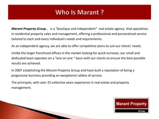 Marant Property Group , is a “boutique and independent” real estate agency that specialises
in residential property sales and management, offering a professional and personalised service
tailored to each and every individual's needs and requirements.
As an independent agency, we are able to offer competitive plans to suit our clients' needs.
Unlike the larger franchised offices in the market looking for quick turnover, our small and
dedicated team operates on a “one on one “ basis with our clients to ensure the best possible
results are achieved.
In 2007 establishing the Marant Property Group and have built a reputation of being a
progressive business providing an exceptional calibre of service.
The principals, with over 25 collective years experience in real estate and property
management.
 