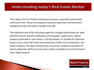 These days, time is a limited and precious resource, especially quality family
and leisure time. These increasing time pressures have been instrumental in
changing the way real estate is bought and sold.
The traditional role of the real estate agent has changed significantly too. Now
with the Internet and the proliferation of newspaper supplements, tabloid
property publications, open homes, and sign boards, it’s possible for potential
buyers to do a lot of the initial work themselves, before even contacting a real
estate company. The days of being driven around by a property consultant to
look at properties which may have been totally unsuitable or out of the buyer’s
price range are gone.
 