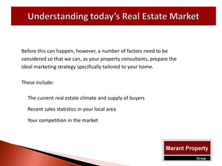 Before this can happen, however, a number of factors need to be
considered so that we can, as your property consultants, prepare the
ideal marketing strategy specifically tailored to your home.
These include:
The current real estate climate and supply of buyers
Recent sales statistics in your local area
Your competition in the market
 