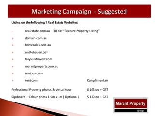 Listing on the following 8 Real Estate Websites:
 realestate.com.au – 30 day “Feature Property Listing”
 domain.com.au
 homesales.com.au
 onthehouse.com
 buybuildinvest.com
 marantproperty.com.au
 rentbuy.com
 rent.com Complimentary
Professional Property photos & virtual tour $ 165.oo + GST
Signboard – Colour photo 1.5m x 1m ( Optional ) $ 120.oo + GST
 