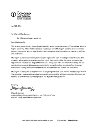 tf'CONCORD 

!) LAW SCHOOL 

KAPLAN UNIVERSITY
April 20, 2015
To Whom It May Concern:
Re: Ms. Janine Bogart-Mandrick
Dear Madam or Sir:
This letter is concerning Ms. Janine Bogart-Mandrick who is a recent graduate of Concord Law School of
Kaplan University. I have had the pleasure of getting to know Ms. Bogart-Mandrick over her time at
Concord through her work in Legal Research and through our interactions both in my role as professor
and as librarian.
Ms. Bogart-Mandrick consistently demonstrated high quality work in her Legal Research course. She
showed a willingness to grow as a researcher, rather than merely taking the course because it was
required. Not only does Ms. Bogart-Mandrick has a strong work ethic and intellectual ability, she has
excellent interpersonal skills as demonstrated by her being elected the president of the American
Constitution Society at the school and her active involvement in the student bar association.
Ms. Bogart-Mandrick has that combination of lawyering and "soft" skills needed in today's legal market.
She would be a great asset to any legal team and I recommend her without reservation. Please do not
hesitate to contact me at: sjamison@kaplan.edu if you have any questions.
;~1m/~
Shaun G. Jamison 

Assistant Dean of Information Services and Professor of Law 

Concord Law School of Kaplan University 

10866 Wilshire Blvd•• Suite1200. Los Angeles. CA 90024 T: 310.689.3200 www.kaplan.edu
 