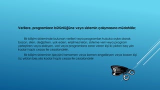 Verilere, programların bütünlüğüne veya sistemin çalışmasına müdahâle; 
Bir bilişim sisteminde bulunan verileri veya programları hukuka aykırı olarak 
bozan, silen, değiştiren, yok eden, erişilmez kılan, sisteme veri veya program 
yerleştiren veya ekleyen, veri veya programlara zarar veren kişi iki yıldan beş yıla 
kadar hapis cezası ile cezalandırılır. 
Bir bilişim sisteminin işleyişini tamamen veya kısmen engelleyen veya bozan kişi 
üç yıldan beş yıla kadar hapis cezası ile cezalandırılır 
 