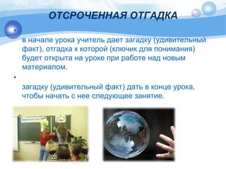 ОТСРОЧЕННАЯ ОТГАДКА 
• 
в начале урока учитель дает загадку (удивительный 
факт), отгадка к которой (ключик для понимания) 
будет открыта на уроке при работе над новым 
материалом. 
• 
загадку (удивительный факт) дать в конце урока, 
чтобы начать с нее следующее занятие. 
 