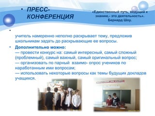 «Единственный путь, ведущий к 
знанию,- это деятельность». 
Бернард Шоу. 
• ПРЕСС- 
КОНФЕРЕНЦИЯ 
• 
учитель намеренно неполно раскрывает тему, предложив 
школьникам задать до раскрывающие ее вопросы. 
• Дополнительно можно: 
— провести конкурс на: самый интересный, самый сложный 
(проблемный), самый важный, самый оригинальный вопрос; 
— организовать по парный взаимо- опрос учеников по 
наработанным ими вопросам; 
— использовать некоторые вопросы как темы будущих докладов 
учащихся. 
 