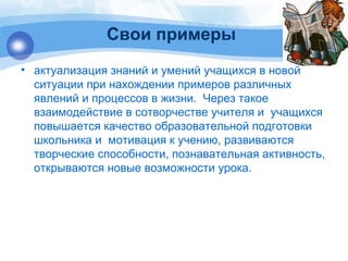 Свои примеры 
• актуализация знаний и умений учащихся в новой 
ситуации при нахождении примеров различных 
явлений и процессов в жизни. Через такое 
взаимодействие в сотворчестве учителя и учащихся 
повышается качество образовательной подготовки 
школьника и мотивация к учению, развиваются 
творческие способности, познавательная активность, 
открываются новые возможности урока. 
 