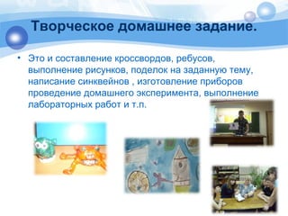 Творческое домашнее задание. 
• Это и составление кроссвордов, ребусов, 
выполнение рисунков, поделок на заданную тему, 
написание синквейнов , изготовление приборов 
проведение домашнего эксперимента, выполнение 
лабораторных работ и т.п. 
 