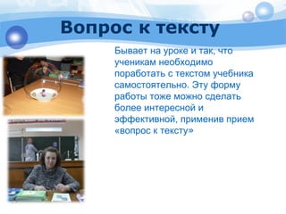 Вопрос к тексту 
Бывает на уроке и так, что 
ученикам необходимо 
поработать с текстом учебника 
самостоятельно. Эту форму 
работы тоже можно сделать 
более интересной и 
эффективной, применив прием 
«вопрос к тексту» 
 