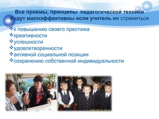 Все приемы, принципы педагогической техники 
будут малоэффективны если учитель не стремиться 
к повышению своего престижа 
креативности 
успешности 
удовлетворенности 
активной социальной позиции 
сохранению собственной индивидуальности 
 