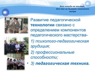 Кто никуда не плывет, 
для тех не бывает попутного 
ветра 
Развитие педагогической 
технологии связано с 
определением компонентов 
педагогического мастерства- 
• 1) психолого-педагогическая 
эрудиция; 
• 2) профессиональные 
способности; 
• 3) педагогическая техника. 
 
