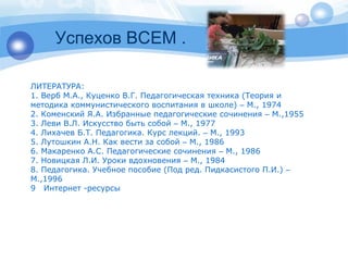 Успехов ВСЕМ . 
ЛИТЕРАТУРА: 
1. Верб М.А., Куценко В.Г. Педагогическая техника (Теория и 
методика коммунистического воспитания в школе) – М., 1974 
2. Коменский Я.А. Избранные педагогические сочинения – М.,1955 
3. Леви В.Л. Искусство быть собой – М., 1977 
4. Лихачев Б.Т. Педагогика. Курс лекций. – М., 1993 
5. Лутошкин А.Н. Как вести за собой – М., 1986 
6. Макаренко А.С. Педагогические сочинения – М., 1986 
7. Новицкая Л.И. Уроки вдохновения – М., 1984 
8. Педагогика. Учебное пособие (Под ред. Пидкасистого П.И.) – 
М.,1996 
9 Интернет -ресурсы 
