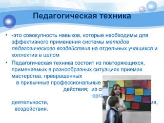 Педагогическая техника 
• -это совокупность навыков, которые необходимы для 
эффективного применения системы методов 
педагогического воздействия на отдельных учащихся и 
коллектив в целом 
• Педагогическая техника состоит из повторяющихся, 
применяемых в разнообразных ситуациях приемах 
мастерства, превращенных 
в привычные профессиональные 
действия; из способов 
организации 
деятельности, общения, 
воздействия. 
 