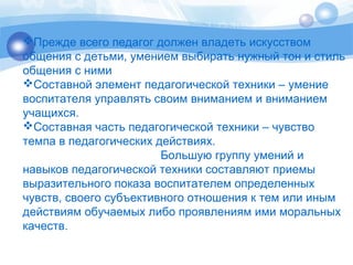 Прежде всего педагог должен владеть искусством 
общения с детьми, умением выбирать нужный тон и стиль 
общения с ними 
Составной элемент педагогической техники – умение 
воспитателя управлять своим вниманием и вниманием 
учащихся. 
Составная часть педагогической техники – чувство 
темпа в педагогических действиях. 
Большую группу умений и 
навыков педагогической техники составляют приемы 
выразительного показа воспитателем определенных 
чувств, своего субъективного отношения к тем или иным 
действиям обучаемых либо проявлениям ими моральных 
качеств. 
 