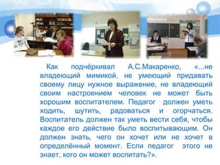 Как подчёркивал А.С.Макаренко, «...не 
владеющий мимикой, не умеющий придавать 
своему лицу нужное выражение, не владеющий 
своим настроением человек не может быть 
хорошим воспитателем. Педагог должен уметь 
ходить, шутить, радоваться и огорчаться. 
Воспитатель должен так уметь вести себя, чтобы 
каждое его действие было воспитывающим. Он 
должен знать, чего он хочет или не хочет в 
определённый момент. Если педагог этого не 
знает, кого он может воспитать?». 
 