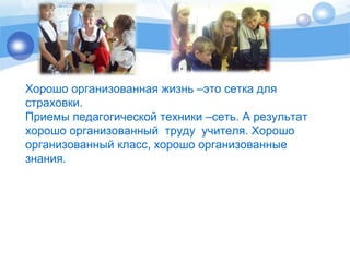 Хорошо организованная жизнь –это сетка для 
страховки. 
Приемы педагогической техники –сеть. А результат 
хорошо организованный труду учителя. Хорошо 
организованный класс, хорошо организованные 
знания. 
 