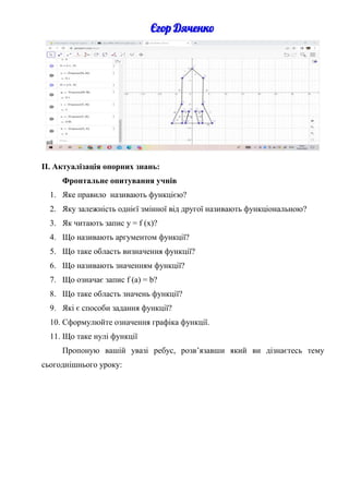 ІІ. Актуалізація опорних знань:
Фронтальне опитування учнів
1. Яке правило називають функцією?
2. Яку залежність однієї змінної від другої називають функціональною?
3. Як читають запис y = f (x)?
4. Що називають аргументом функції?
5. Що таке область визначення функції?
6. Що називають значенням функції?
7. Що означає запис f (а) = b?
8. Що таке область значень функції?
9. Які є способи задання функції?
10. Сформулюйте означення графіка функції.
11. Що таке нулі функції
Пропоную вашій увазі ребус, розв’язавши який ви дізнаєтесь тему
сьогоднішнього уроку:
 