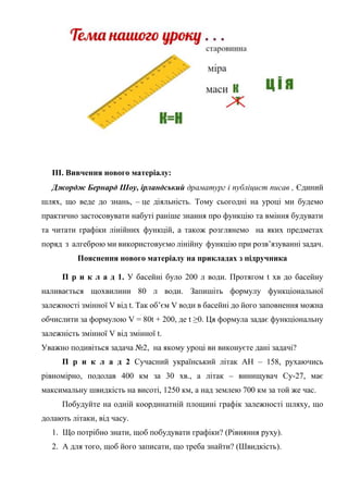 ІІІ. Вивчення нового матеріалу:
Джордж Бернард Шоу, ірландський драматург і публіцист писав , Єдиний
шлях, що веде до знань, – це діяльність. Тому сьогодні на уроці ми будемо
практично застосовувати набуті раніше знання про функцію та вміння будувати
та читати графіки лінійних функцій, а також розглянемо на яких предметах
поряд з алгеброю ми використовуємо лінійну функцію при розв’язуванні задач.
Пояснення нового матеріалу на прикладах з підручника
П р и к л а д 1. У басейні було 200 л води. Протягом t хв до басейну
наливається щохвилини 80 л води. Запишіть формулу функціональної
залежності змінної V від t. Так об’єм V води в басейні до його заповнення можна
обчислити за формулою V = 80t + 200, де t ≥0. Ця формула задає функціональну
залежність змінної V від змінної t.
Уважно подивіться задача №2, на якому уроці ви виконуєте дані задачі?
П р и к л а д 2 Сучасний український літак АН – 158, рухаючись
рівномірно, подолав 400 км за 30 хв., а літак – винищувач Су-27, має
максимальну швидкість на висоті, 1250 км, а над землею 700 км за той же час.
Побудуйте на одній координатній площині графік залежності шляху, що
долають літаки, від часу.
1. Що потрібно знати, щоб побудувати графіки? (Рівняння руху).
2. А для того, щоб його записати, що треба знайти? (Швидкість).
 