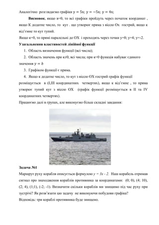 Аналогічно розглядаємо графіки у = 5х; у = −5х; у = 4х;
Висновок, якщо в=0, то всі графіки пройдуть через початок координат ,
якщо К додатне число, то кут . що утворює пряма з віссю Ох гострий, якщо к
від’ємне то кут тупий.
Якщо к=0, то прямі паралельні до ОХ і проходять через точки у=0; у=4; у=-2.
Узагальнення властивостей лінійної функції
1. Область визначення функції (всі числа);
2. Область значень при к≠0, всі числа; при к=0 функція набуває єдиного
значення 𝑦 = 𝑏
3. Графіком функції є пряма.
4. Якщо к додатне число, то кут з віссю ОХ гострий графік функції
розміщується в (І,ІІІ координатних четвертях), якщо к від’ємне , то пряма
утворює тупий кут з віссю ОХ (графік функції розміщується в ІІ та ІV
координатних четвертях).
Працюємо далі в групах, але виконуємо більш складні завдання:
Задача №1
Маршрут руху корабля описується формулою y = 3x - 2. Наш корабель отримав
сигнал про знаходження кораблів противника за координатами: (0; 0), (4; 10),
(2; 4), (1;1), (-2; -1). Визначити скільки кораблів ми знищимо під час руху при
зустрічі? Як розв’язати цю задачу не виконуючи побудови графіка?
Відповідь: три кораблі противника буде знищено.
 