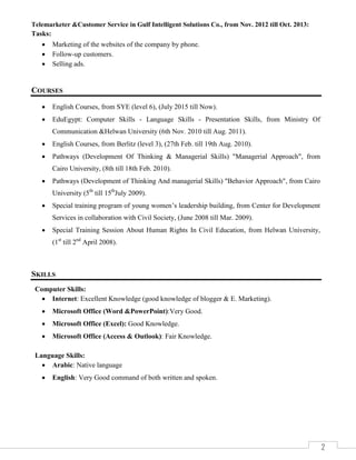 2
Telemarketer &Customer Service in Gulf Intelligent Solutions Co., from Nov. 2012 till Oct. 2013:
Tasks:
 Marketing of the websites of the company by phone.
 Follow-up customers.
 Selling ads.
COURSES
 English Courses, from SYE (level 6), (July 2015 till Now).
 EduEgypt: Computer Skills - Language Skills - Presentation Skills, from Ministry Of
Communication &Helwan University (6th Nov. 2010 till Aug. 2011).
 English Courses, from Berlitz (level 3), (27th Feb. till 19th Aug. 2010).
 Pathways (Development Of Thinking & Managerial Skills) "Managerial Approach", from
Cairo University, (8th till 18th Feb. 2010).
 Pathways (Development of Thinking And managerial Skills) "Behavior Approach", from Cairo
University (5th
till 15th
July 2009).
 Special training program of young women’s leadership building, from Center for Development
Services in collaboration with Civil Society, (June 2008 till Mar. 2009).
 Special Training Session About Human Rights In Civil Education, from Helwan University,
(1st
till 2nd
April 2008).
SKILLS
Computer Skills:
 Internet: Excellent Knowledge (good knowledge of blogger & E. Marketing).
 Microsoft Office (Word &PowerPoint):Very Good.
 Microsoft Office (Excel): Good Knowledge.
 Microsoft Office (Access & Outlook): Fair Knowledge.
Language Skills:
 Arabic: Native language
 English: Very Good command of both written and spoken.
 