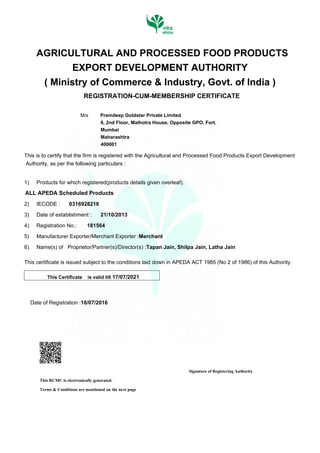 Signature of Registering Authority
This RCMC is electronically generated.
Terms & Conditions are mentioned on the next page
AGRICULTURAL AND PROCESSED FOOD PRODUCTS
EXPORT DEVELOPMENT AUTHORITY
( Ministry of Commerce & Industry, Govt. of India )
REGISTRATION-CUM-MEMBERSHIP CERTIFICATE
M/s Premdeep Goldstar Private Limited
6, 2nd Floor, Malhotra House, Opposite GPO, Fort.
Mumbai
Maharashtra
400001
This is to certify that the firm is registered with the Agricultural and Processed Food Products Export Development
Authority, as per the following particulars :
1) Products for which registered(products details given overleaf).
ALL APEDA Scheduled Products
2) IECODE : 0316928216
3) Date of establishment : 21/10/2013
4) Registration No.: 181564
5) Manufacturer Exporter/Merchant Exporter :Merchant
6) Name(s) of Proprietor/Partner(s)/Director(s) :Tapan Jain, Shilpa Jain, Latha Jain
This certificate is issued subject to the conditions laid down in APEDA ACT 1985 (No 2 of 1986) of this Authority.
This Certificate is valid till 17/07/2021
Date of Registration :18/07/2016
Digitally signed by PRASHANT PRAMOD
WAGHMARE
Date: 2016.07.18 16:36:51 +05:30
Reason: RCMC Certificate
Location: APEDA Mumbai
 