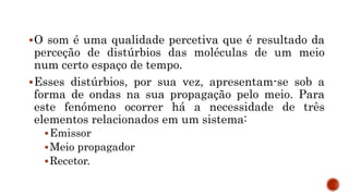 O som é uma qualidade percetiva que é resultado da
perceção de distúrbios das moléculas de um meio
num certo espaço de tempo.
Esses distúrbios, por sua vez, apresentam-se sob a
forma de ondas na sua propagação pelo meio. Para
este fenómeno ocorrer há a necessidade de três
elementos relacionados em um sistema:
Emissor
Meio propagador
Recetor.
 