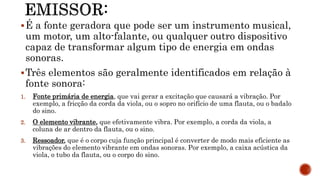 É a fonte geradora que pode ser um instrumento musical,
um motor, um alto-falante, ou qualquer outro dispositivo
capaz de transformar algum tipo de energia em ondas
sonoras.
Três elementos são geralmente identificados em relação à
fonte sonora:
1. Fonte primária de energia, que vai gerar a excitação que causará a vibração. Por
exemplo, a fricção da corda da viola, ou o sopro no orifício de uma flauta, ou o badalo
do sino.
2. O elemento vibrante, que efetivamente vibra. Por exemplo, a corda da viola, a
coluna de ar dentro da flauta, ou o sino.
3. Ressoador, que é o corpo cuja função principal é converter de modo mais eficiente as
vibrações do elemento vibrante em ondas sonoras. Por exemplo, a caixa acústica da
viola, o tubo da flauta, ou o corpo do sino.
 
