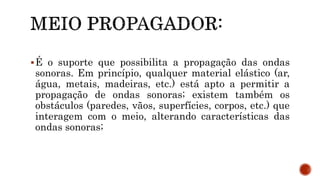 É o suporte que possibilita a propagação das ondas
sonoras. Em princípio, qualquer material elástico (ar,
água, metais, madeiras, etc.) está apto a permitir a
propagação de ondas sonoras; existem também os
obstáculos (paredes, vãos, superfícies, corpos, etc.) que
interagem com o meio, alterando características das
ondas sonoras;
 