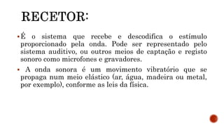 É o sistema que recebe e descodifica o estímulo
proporcionado pela onda. Pode ser representado pelo
sistema auditivo, ou outros meios de captação e registo
sonoro como microfones e gravadores.
 A onda sonora é um movimento vibratório que se
propaga num meio elástico (ar, água, madeira ou metal,
por exemplo), conforme as leis da física.
 