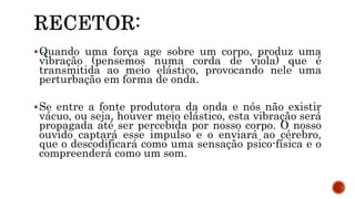 Quando uma força age sobre um corpo, produz uma
vibração (pensemos numa corda de viola) que é
transmitida ao meio elástico, provocando nele uma
perturbação em forma de onda.
Se entre a fonte produtora da onda e nós não existir
vácuo, ou seja, houver meio elástico, esta vibração será
propagada até ser percebida por nosso corpo. O nosso
ouvido captará esse impulso e o enviará ao cérebro,
que o descodificará como uma sensação psico-física e o
compreenderá como um som.
 