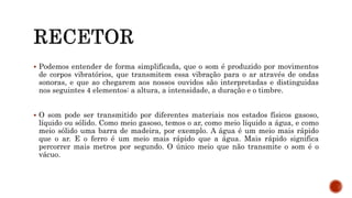  Podemos entender de forma simplificada, que o som é produzido por movimentos
de corpos vibratórios, que transmitem essa vibração para o ar através de ondas
sonoras, e que ao chegarem aos nossos ouvidos são interpretadas e distinguidas
nos seguintes 4 elementos: a altura, a intensidade, a duração e o timbre.
 O som pode ser transmitido por diferentes materiais nos estados físicos gasoso,
líquido ou sólido. Como meio gasoso, temos o ar, como meio líquido a água, e como
meio sólido uma barra de madeira, por exemplo. A água é um meio mais rápido
que o ar. E o ferro é um meio mais rápido que a água. Mais rápido significa
percorrer mais metros por segundo. O único meio que não transmite o som é o
vácuo.
 