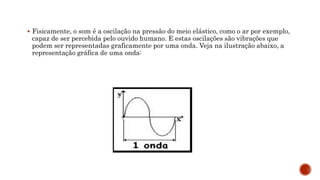  Fisicamente, o som é a oscilação na pressão do meio elástico, como o ar por exemplo,
capaz de ser percebida pelo ouvido humano. E estas oscilações são vibrações que
podem ser representadas graficamente por uma onda. Veja na ilustração abaixo, a
representação gráfica de uma onda:
 