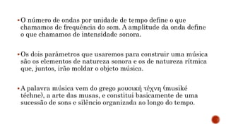 O número de ondas por unidade de tempo define o que
chamamos de frequência do som. A amplitude da onda define
o que chamamos de intensidade sonora.
Os dois parâmetros que usaremos para construir uma música
são os elementos de natureza sonora e os de natureza rítmica
que, juntos, irão moldar o objeto música.
A palavra música vem do grego µουσική τέχνη (musiké
téchne), a arte das musas, e constitui basicamente de uma
sucessão de sons e silêncio organizada ao longo do tempo.
 